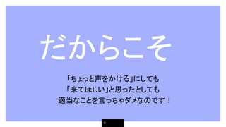 　だからこそ
「ちょっと声をかける」にしても
「来てほしい」と思ったとしても
　適当なことを言っちゃダメなのです！
9
 