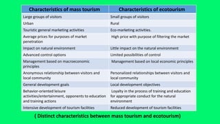 Characteristics of ecotourism
Characteristics of mass tourism
Small groups of visitors
Large groups of visitors
Rural
Urban
Eco-marketing activities.
Touristic general marketing activities
High price with purpose of filtering the market
Average prices for purposes of market
penetration
Little impact on the natural environment
Impact on natural environment
Limited possibilities of control
Advanced control options
Management based on local economic principles
Management based on macroeconomic
principles
Personalized relationships between visitors and
local community
Anonymous relationship between visitors and
local community
Local development objectives
General development goals
Loyalty in the process of training and education
for appropriate conduct for the natural
environment
Behavior-oriented leisure
activities/entertainment, opponents to education
and training actions
Reduced development of tourism facilities
Intensive development of tourism facilities
( Distinct characteristics between mass tourism and ecotourism)
 