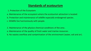 Standards of ecotourism
1. Protection of the Ecosystem
a. Maintenance of the ecosystem where the ecotourism attraction is located.
b. Protection and maintenance of wildlife especially endangered species .
c. Wildlife live harmoniously with people.
2. Maintenance of the physico-chemical conditions of the area .
a. Maintenance of the quality of fresh water and marine resources .
b. No wastes overflow and contamination of the environment (water, soil and air).
 