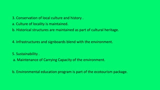 3. Conservation of local culture and history .
a. Culture of locality is maintained.
b. Historical structures are maintained as part of cultural heritage.
4. Infrastructures and signboards blend with the environment.
5. Sustainability .
a. Maintenance of Carrying Capacity of the environment.
b. Environmental education program is part of the ecotourism package.
 