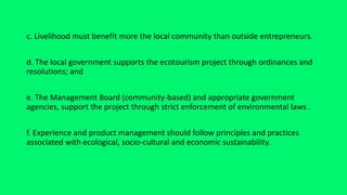 c. Livelihood must benefit more the local community than outside entrepreneurs.
d. The local government supports the ecotourism project through ordinances and
resolutions; and
e. The Management Board (community-based) and appropriate government
agencies, support the project through strict enforcement of environmental laws .
f. Experience and product management should follow principles and practices
associated with ecological, socio-cultural and economic sustainability.
 