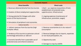 Economic impacts
Direct costs
Direct benefits
1.Start – up expenses (acquisition of land,
establishment of protected areas,
superstructure, infrastructure)
2. ongoing expenses (maintenance of
infrastructure, promotion, wages)
1. Revenues obtained directly from Eco tourists
2. Creation of direct employment opportunities
3. Strong potential for linkages with other
sectors of the local economy
4. Stimulation of peripheral rural economies
Indirect costs
Indirect benefits
1. Revenue uncertainties to in situ nature if
consumption
2. Revenue leakages due to imports, expatriate
or non-local participation, etc.
3. Opportunity costs
4. Damage to crops by wildlife
1. Indirect revenues from Eco tourists (high
multiplier effect)
2. Tendency of Eco tourists to patronize cultural
and heritage attractions as ‘add-ons’
3. Economic benefits from sustainable use of
protected areas and inherent existence
 