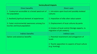 Sociocultural impacts
Direct costs
Direct benefits
1. Intrusions upon local and possibly isolated
cultures
2. imposition of elite alien value system
3. Displacement of local cultures by parks
4. Erosion of local control (foreign experts, in-
migration of job seekers).
1. Ecotourism accessible to a broad spectrum of
the population
2. Aesthetic/spiritual element of experiences
3. Foster environmental awareness among Eco
tourists and local population
Indirect costs
Indirect benefits
1. Potential resentment and antagonism of
locals
2. Tourist opposition to aspects of local culture
(e.g. hunting).
Option and existence benefits
 