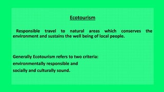 Ecotourism
Responsible travel to natural areas which conserves the
environment and sustains the well being of local people.
Generally Ecotourism refers to two criteria:
environmentally responsible and
socially and culturally sound.
 