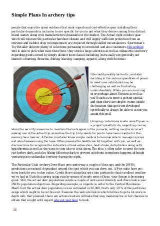 Simple Plans In archery tips
people that enjoy the great outdoors that want superb and cost-effective gear installing their
particular demands in inclusion to are specific for you to get what they desire coming from distinct
brand names along with manufacturers obtainable in the market. The Actual right outdoor gear
which will tolerate the particular harshest climate and still supply sufficient protection from an
extreme and sudden drop in temperature are required through skilled mountaineers. Sportsman's
Toy Retailer delivers plenty of selections pertaining to interested and also customers this website
who is able to pick what suits these best. they stock a huge selection as well as exhaustive inventory
regarding goods owned by simply distinct item classes including, but usually are generally not
limited to hunting, firearms, fishing, boating, camping, apparel, along with footwear.
Life could possibly be hectic, and also
deciding in the serious quantities of power
to meet new individuals may be
challenging as well as frustrating
understandably. When you are surviving
in or perhaps about Toronto as well as
you'll such as to meet a person special,
and then there are singles events inside
the location that get been developed
specifically to always be able to assist you
attain this goal.
Camping costa brava inside resort Spain is
a project greatly to do, regarding course,
when the security measures to maintain the back again in the pinnacle, nothing may be incorrect
making use of the actual trip as well as the trip truly needs for you to have been inserted in the
memory lane forever. A Person must also know simple medical to become able to manage injuries
and also diseases using the base. Often possess the healthcare kit together with you, as well as
discover how to recognize the indicators of heat exhaustion, heat stroke, dehydration along with
hypothermia as well as the ways to stop also to treat them. The idea 's often safer to erect the tent
just before dark, and also hiking following dark to prevent accidents sometimes happens although
venturing into unfamiliar territory during the night.
The Particular Utah Archery Deer Hunt gets underway a couple of days ago and the DWR's
predictions are mixed, dependant around the spot which you can drew out. A Few units have got
risen buck for you to doe ratios. Credit Score using this gets into portion for that excellent weather
we've had in Utah this spring using rain by means of nearly most of June, your forage is becoming
great. Still, the actual deer populations inside a couple of units are extremely well down below your
DWR's population objectives. Regarding example, in regards in order to the Central Mountains-
Manti Unit the actual deer population is now estimated in 20,000, that's only 50 % of the particular
range which ought to be in this unit. Examine the web site link in which follows to get a lot more in
depth info: that planned, there are actions hunters will take that may maximize his or her chances to
obtain that sought with regard why not visit here to buck.
 