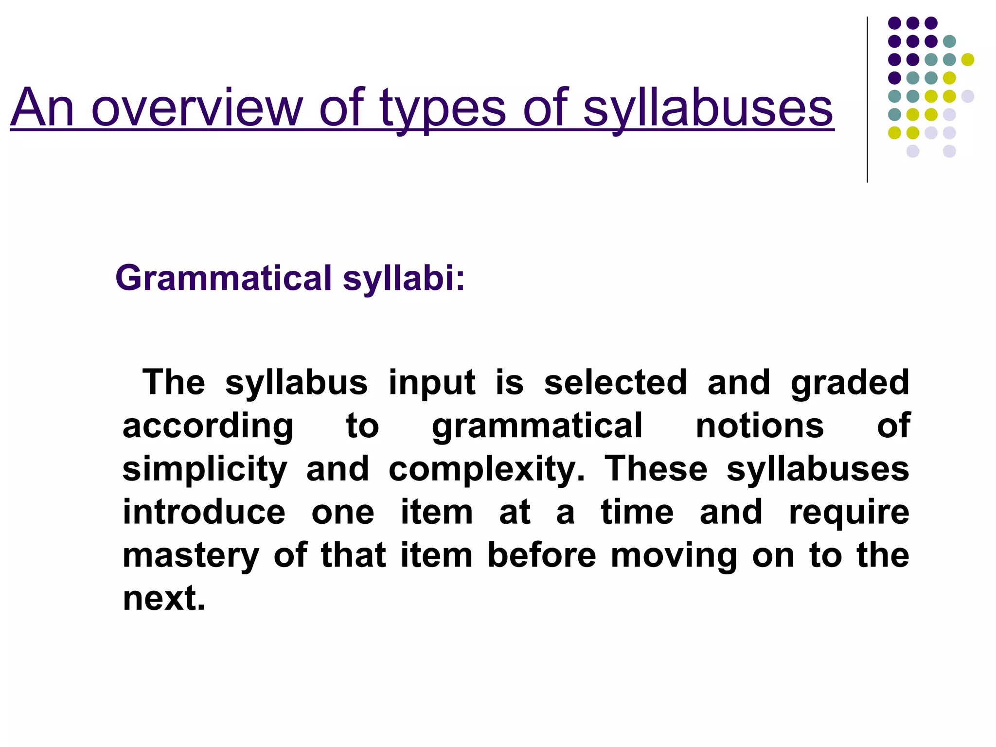 An overview of types of syllabuses
Grammatical syllabi:
The syllabus input is selected and graded
according to grammatical notions of
simplicity and complexity. These syllabuses
introduce one item at a time and require
mastery of that item before moving on to the
next.
 
