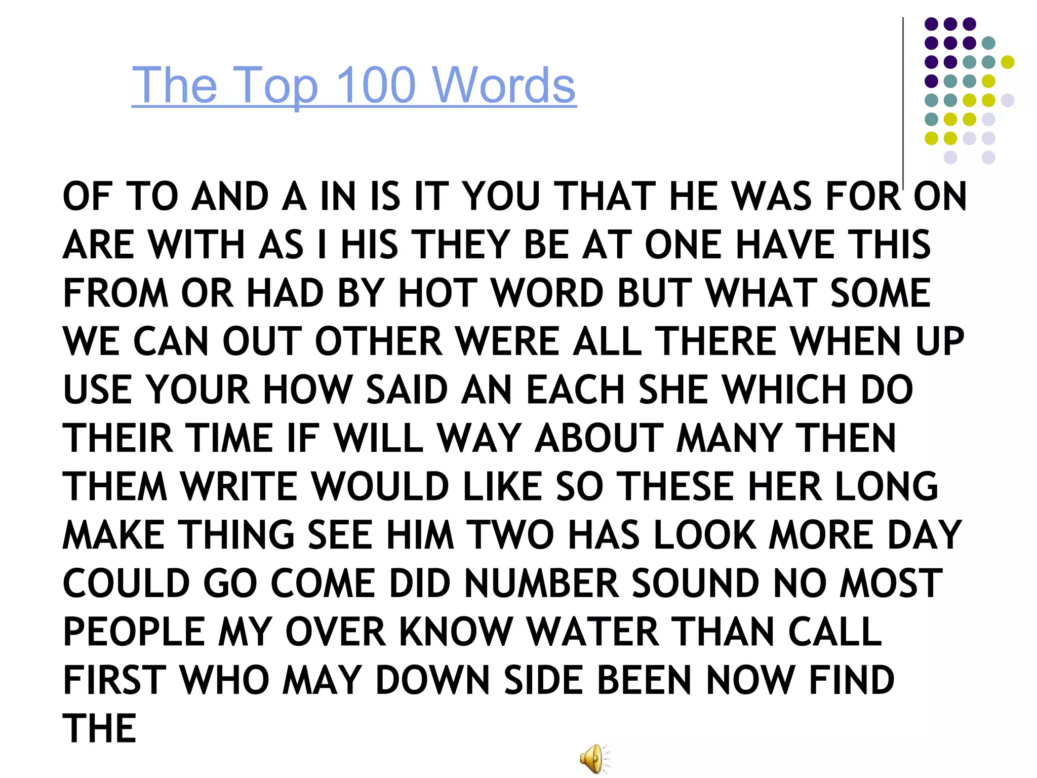 The Top 100 Words
OF TO AND A IN IS IT YOU THAT HE WAS FOR ON
ARE WITH AS I HIS THEY BE AT ONE HAVE THIS
FROM OR HAD BY HOT WORD BUT WHAT SOME
WE CAN OUT OTHER WERE ALL THERE WHEN UP
USE YOUR HOW SAID AN EACH SHE WHICH DO
THEIR TIME IF WILL WAY ABOUT MANY THEN
THEM WRITE WOULD LIKE SO THESE HER LONG
MAKE THING SEE HIM TWO HAS LOOK MORE DAY
COULD GO COME DID NUMBER SOUND NO MOST
PEOPLE MY OVER KNOW WATER THAN CALL
FIRST WHO MAY DOWN SIDE BEEN NOW FIND
THE
 