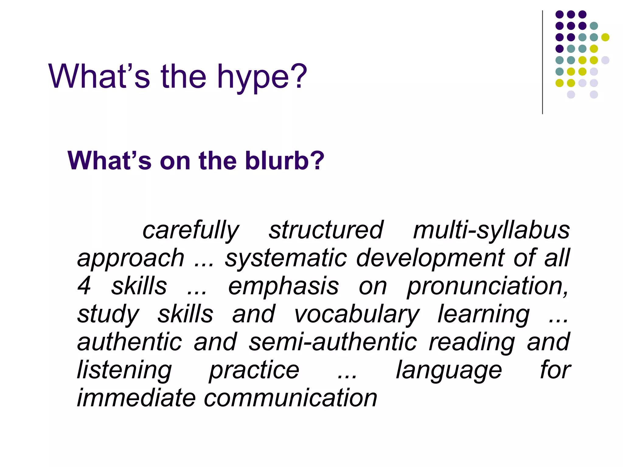 What’s the hype?
What’s on the blurb?
carefully structured multi-syllabus
approach ... systematic development of all
4 skills ... emphasis on pronunciation,
study skills and vocabulary learning ...
authentic and semi-authentic reading and
listening practice ... language for
immediate communication
 
