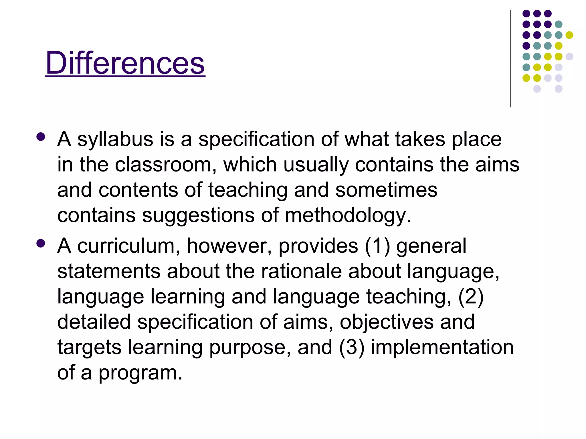 Differences
 A syllabus is a specification of what takes place
in the classroom, which usually contains the aims
and contents of teaching and sometimes
contains suggestions of methodology.
 A curriculum, however, provides (1) general
statements about the rationale about language,
language learning and language teaching, (2)
detailed specification of aims, objectives and
targets learning purpose, and (3) implementation
of a program.
 