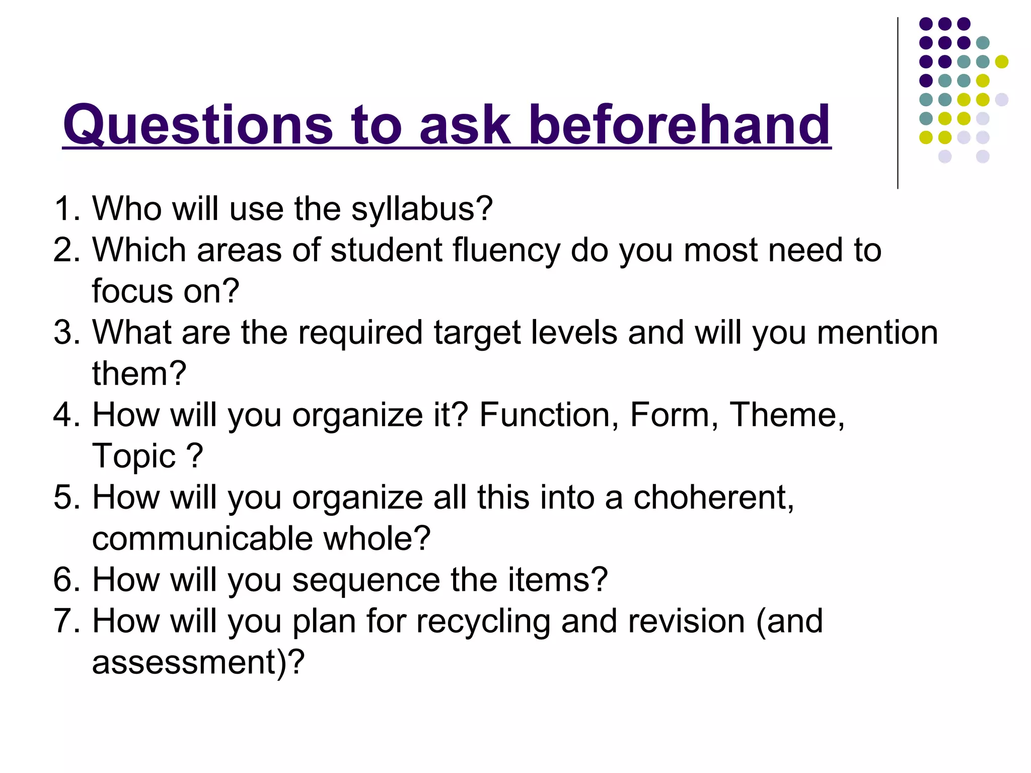 Questions to ask beforehand
1. Who will use the syllabus?
2. Which areas of student fluency do you most need to
focus on?
3. What are the required target levels and will you mention
them?
4. How will you organize it? Function, Form, Theme,
Topic ?
5. How will you organize all this into a choherent,
communicable whole?
6. How will you sequence the items?
7. How will you plan for recycling and revision (and
assessment)?
 