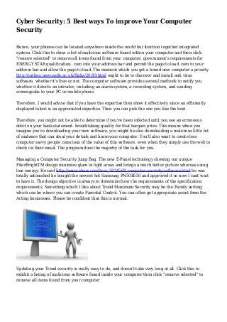 Cyber Security: 5 Best ways To improve Your Computer
Security
Hence, your phones can be located anywhere inside the world but function together integrated
system. Click this to show a list of malicious software found within your computer and then click
"remove selected" to remove all items found from your computer. government's requirements for
ENERGY STAR qualification.. com into your address bar and permit the page to load. com to your
address bar and allow the page to load. The moment which you get a brand new computer a priority
http://catless.newcastle.ac.uk/Risks/20.89.html ought to be to discover and install anti virus
software, whether it's free or not. The computer software provides several methods to notify you
whether it detects an intruder, including an alarm system, a recording system, and sending
screengrabs to your PC or mobile phone.
Therefore, I would advise that if you have the expertise then show it effectively since an efficiently
displayed talent is an appreciated expertise. Then you can pick the one you like the best.
Therefore, you might not be able to determine if you've been infected until you see an erroneous
debit on your bank statement. breathtaking quality for that bargain prize. This means when you
imagine you're downloading your new software, you might be also downloading a malicious little bit
of malware that can steal your details and harm your computer. You'll also want to create less
computer savvy people conscious of the value of this software, even when they simply use the web to
check on their email. The program does the majority of the task for you.
Managing a Computer Security Jump Bag. The new E-Panel technology showing our unique
FiterBrightTM design minimize glare in light areas and brings a much better picture whereas using
less energy. He said http://www.ehow.com/how_5834568_computer-security-software.html he was
totally astonished he bought the newest hot Samsung PN50B550 and approved it so now I cant wait
to have it. The design objective is always to determine how the requirements of the specification
requirements. Something which I like about Trend Maximum Security may be the Family setting,
which can be where you can create Parental Control. You can often get appropriate assist from the
Acting businesses. Please be confident that this is normal.
Updating your Trend security is really easy to do, and doesn't take very long at all. Click this to
exhibit a listing of malicious software found inside your computer then click "remove selected" to
remove all items found from your computer
 