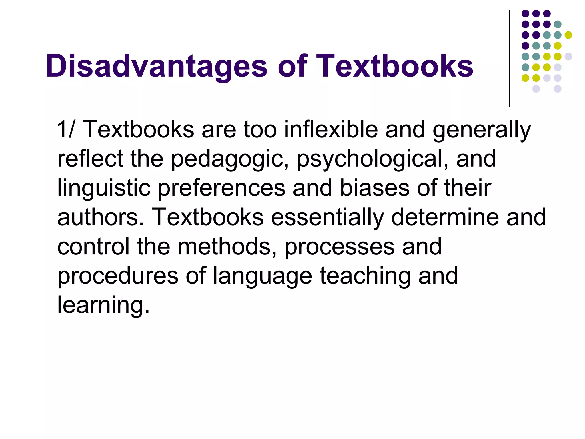 1/ Textbooks are too inflexible and generally
reflect the pedagogic, psychological, and
linguistic preferences and biases of their
authors. Textbooks essentially determine and
control the methods, processes and
procedures of language teaching and
learning.
Disadvantages of Textbooks
 