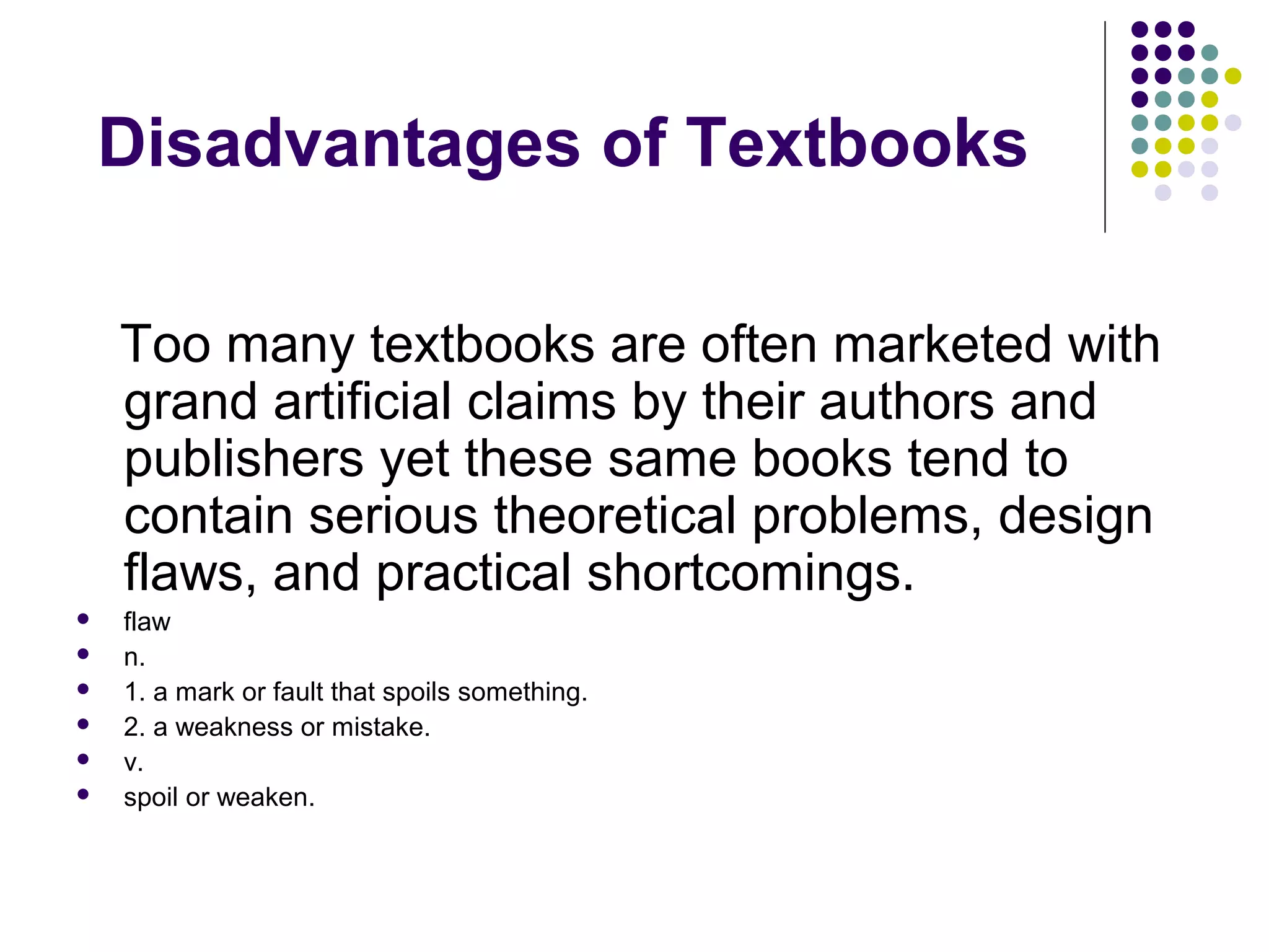 Too many textbooks are often marketed with
grand artificial claims by their authors and
publishers yet these same books tend to
contain serious theoretical problems, design
flaws, and practical shortcomings.
 flaw
 n.
 1. a mark or fault that spoils something.
 2. a weakness or mistake.
 v.
 spoil or weaken.
Disadvantages of Textbooks
 
