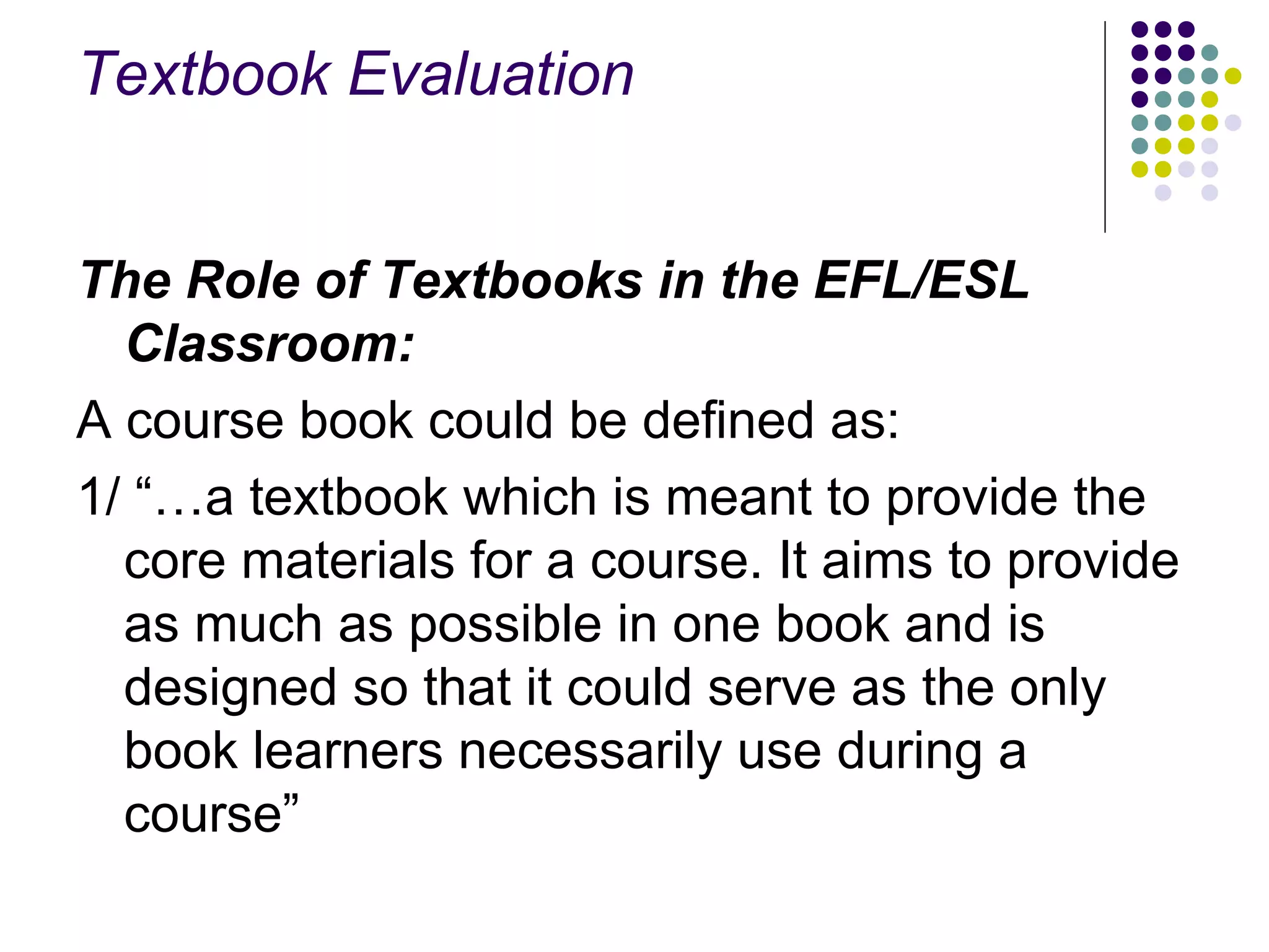 Textbook Evaluation
The Role of Textbooks in the EFL/ESL
Classroom:
A course book could be defined as:
1/ “…a textbook which is meant to provide the
core materials for a course. It aims to provide
as much as possible in one book and is
designed so that it could serve as the only
book learners necessarily use during a
course”
 