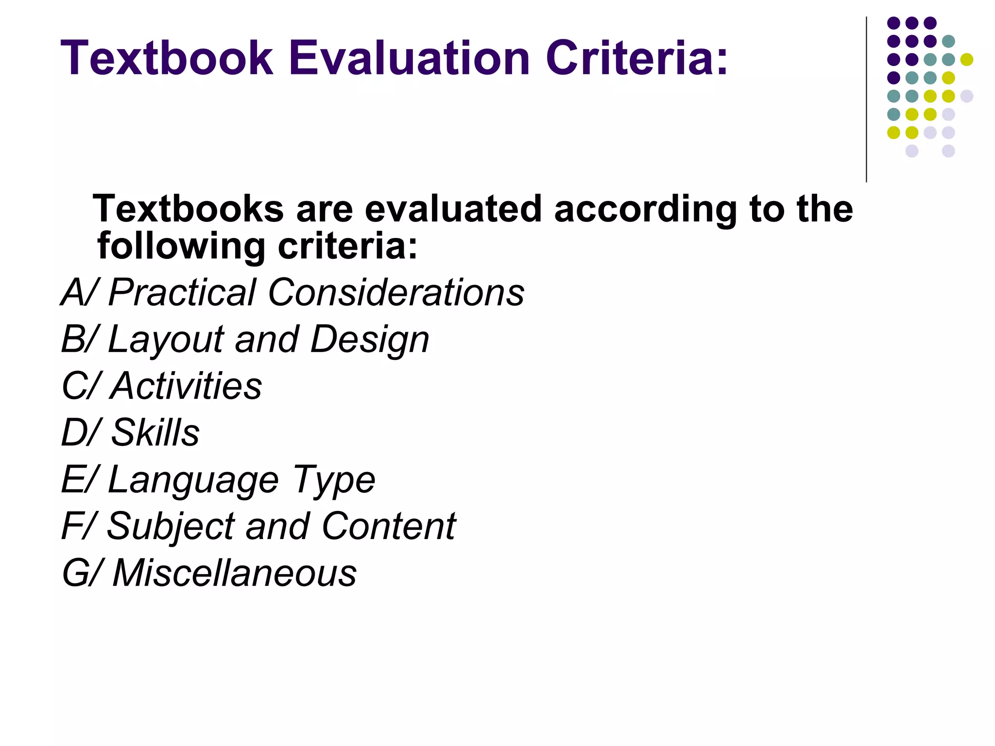 Textbook Evaluation Criteria:
Textbooks are evaluated according to the
following criteria:
A/ Practical Considerations
B/ Layout and Design
C/ Activities
D/ Skills
E/ Language Type
F/ Subject and Content
G/ Miscellaneous
 