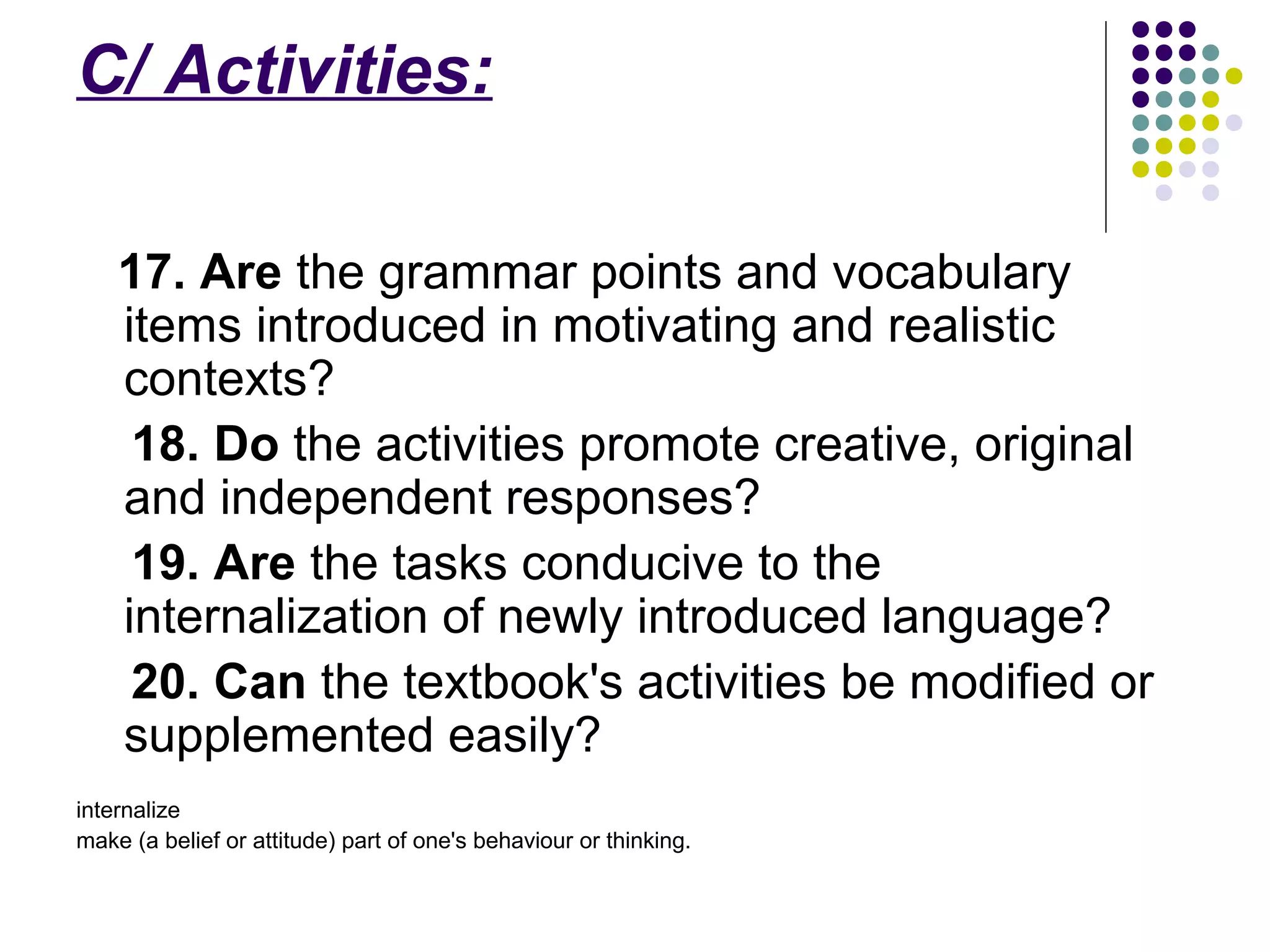 C/ Activities:
17. Are the grammar points and vocabulary
items introduced in motivating and realistic
contexts?
18. Do the activities promote creative, original
and independent responses?
19. Are the tasks conducive to the
internalization of newly introduced language?
20. Can the textbook's activities be modified or
supplemented easily?
internalize
make (a belief or attitude) part of one's behaviour or thinking.
 