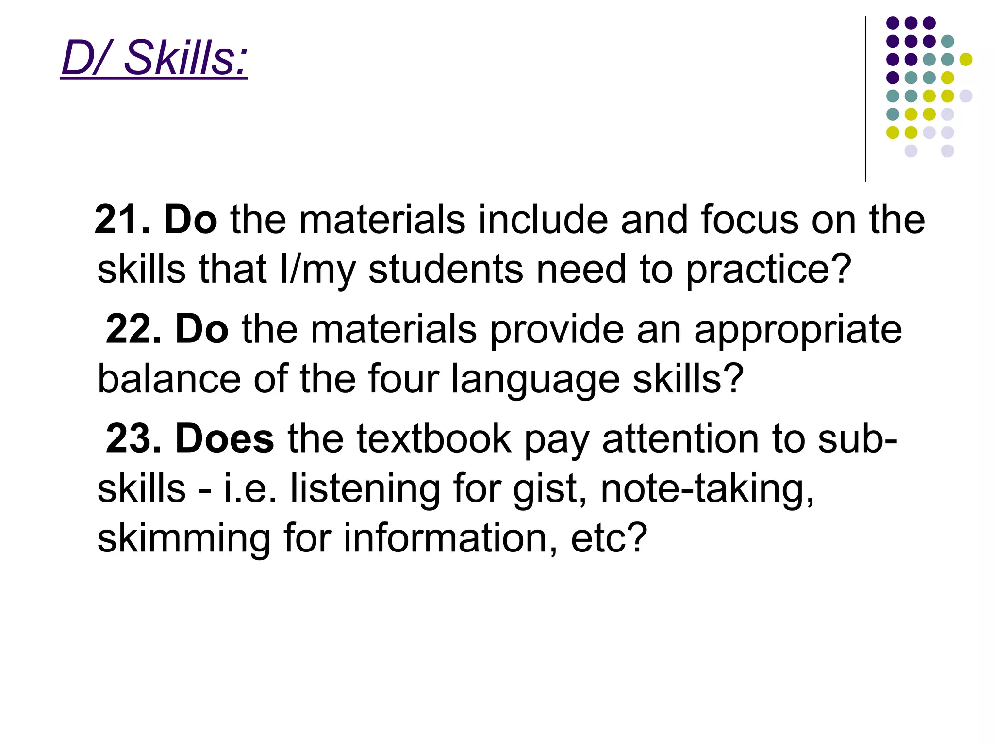D/ Skills:
21. Do the materials include and focus on the
skills that I/my students need to practice?
22. Do the materials provide an appropriate
balance of the four language skills?
23. Does the textbook pay attention to sub-
skills - i.e. listening for gist, note-taking,
skimming for information, etc?
 