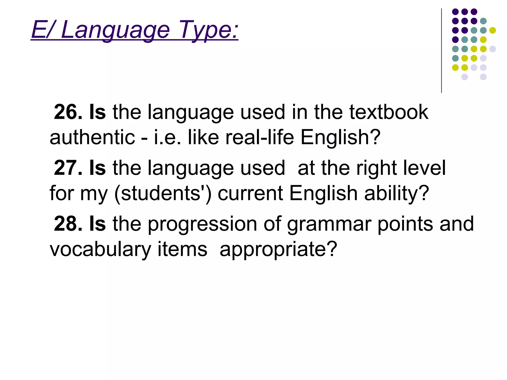 E/ Language Type:
26. Is the language used in the textbook
authentic - i.e. like real-life English?
27. Is the language used at the right level
for my (students') current English ability?
28. Is the progression of grammar points and
vocabulary items appropriate?
 