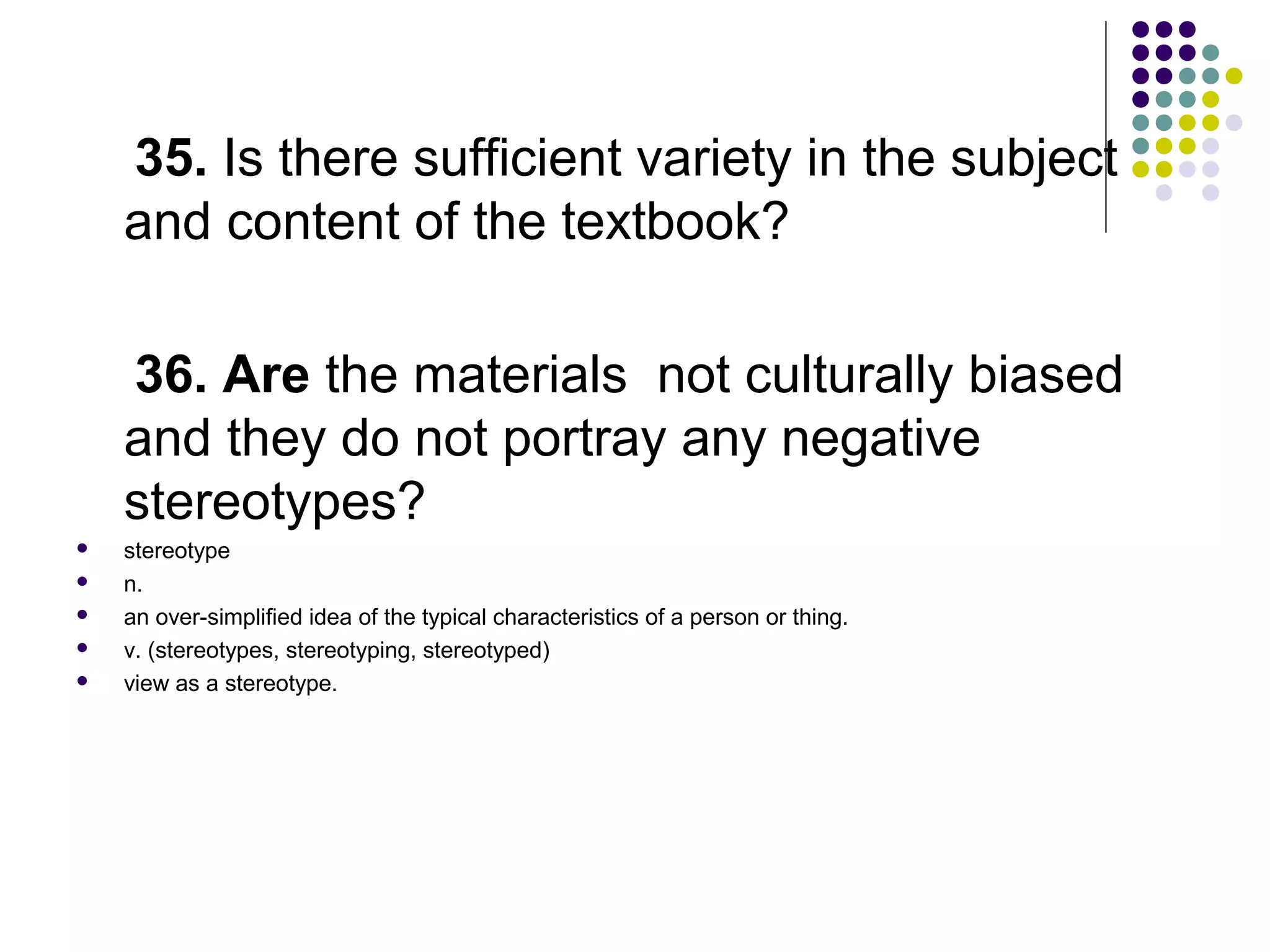 35. Is there sufficient variety in the subject
and content of the textbook?
36. Are the materials not culturally biased
and they do not portray any negative
stereotypes?
 stereotype
 n.
 an over-simplified idea of the typical characteristics of a person or thing.
 v. (stereotypes, stereotyping, stereotyped)
 view as a stereotype.
 