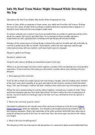 Info My Roof Truss Maker Might Demand While Developing
My Top
Information My Roof Truss Maker May Involve When Designing Our Top
Sooner or later either as company or house owner, you might need to-order roof trusses. Perhaps
the top is for a basic wooden shed or perhaps a sophisticated attic expansion that is hipped, it is
helpful to know what info the truss designer might need.
It's almost certainly your construct may have proceeded from an architect's paintings and far of the
detail you require will soon be specified there. In circumstances there possibly engineers
requirements as well, supplying facts including wind specifying and bracing loadings.
Dialogue of the various types of ceiling design is beyond this article's breadth and will preferably be
covered in publications that are further. Nevertheless, within the style approach and through
conversations along with your builder, you'll have fixed issues for example:
Hipped or gabled roof design
Smooth or vaulted roofs
Using the attic area as dwelling accommodation (space-in-the-top)
Whilst in no way thorough, this short article explains a number of the terminology you could possibly
experience. It traces several of the ideas you will need to consider before your meeting with your
designer.
1. Brief anatomy of the roof truss
You'll be able to think of a simple typical roof truss being a triangle; with two leading notes (rafters)
of the exact same pitch assembly at an apex and linked at their base by a bottom chord (threshold
wrap). This' pair technique' could be the basic condition from which most top truss designs produce.
Within the truss, joining ceiling tie and the rafters together, certainly are a variety of webs. These
webs form triangular patterns that really help deliver the forces within the truss (triangulation of
forces). Top truss useful for dwellings' type is the fink roof truss, well-known from the special w-
appearance.
2. What is the roof truss' general course?
Calculated in millimetres, the overall cover of the roof truss is known as to be the cover Custom
Timber Roof Truss within the wallplates. It is thought as the length between the exterior sides of
both helping wallplates. Where the undersides of the rafter and limit link fulfill these often match
using the setting out point-of the truss. In most cases thus, the entire span can also be the ceiling
tie's length.
3. What is the truss' level/frequency?
The frequency of the top truss may be the perspective it is assessed in degrees and established from
 