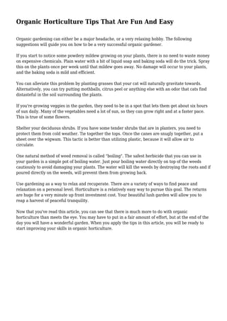 Organic Horticulture Tips That Are Fun And Easy
Organic gardening can either be a major headache, or a very relaxing hobby. The following
suggestions will guide you on how to be a very successful organic gardener.
If you start to notice some powdery mildew growing on your plants, there is no need to waste money
on expensive chemicals. Plain water with a bit of liquid soap and baking soda will do the trick. Spray
this on the plants once per week until that mildew goes away. No damage will occur to your plants,
and the baking soda is mild and efficient.
You can alleviate this problem by planting grasses that your cat will naturally gravitate towards.
Alternatively, you can try putting mothballs, citrus peel or anything else with an odor that cats find
distasteful in the soil surrounding the plants.
If you're growing veggies in the garden, they need to be in a spot that lets them get about six hours
of sun daily. Many of the vegetables need a lot of sun, so they can grow right and at a faster pace.
This is true of some flowers.
Shelter your deciduous shrubs. If you have some tender shrubs that are in planters, you need to
protect them from cold weather. Tie together the tops. Once the canes are snugly together, put a
sheet over the wigwam. This tactic is better than utilizing plastic, because it will allow air to
circulate.
One natural method of weed removal is called "boiling". The safest herbicide that you can use in
your garden is a simple pot of boiling water. Just pour boiling water directly on top of the weeds
cautiously to avoid damaging your plants. The water will kill the weeds by destroying the roots and if
poured directly on the weeds, will prevent them from growing back.
Use gardening as a way to relax and recuperate. There are a variety of ways to find peace and
relaxation on a personal level. Horticulture is a relatively easy way to pursue this goal. The returns
are huge for a very minute up front investment cost. Your beautiful lush garden will allow you to
reap a harvest of peaceful tranquility.
Now that you've read this article, you can see that there is much more to do with organic
horticulture than meets the eye. You may have to put in a fair amount of effort, but at the end of the
day you will have a wonderful garden. When you apply the tips in this article, you will be ready to
start improving your skills in organic horticulture.
 
