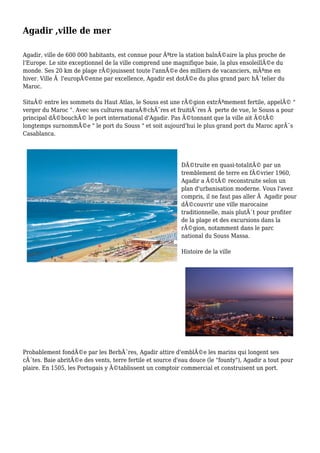 Agadir ,ville de mer
Agadir, ville de 600 000 habitants, est connue pour Ãªtre la station balnÃ©aire la plus proche de
l'Europe. Le site exceptionnel de la ville comprend une magnifique baie, la plus ensoleillÃ©e du
monde. Ses 20 km de plage rÃ©jouissent toute l'annÃ©e des milliers de vacanciers, mÃªme en
hiver. Ville Ã l'europÃ©enne par excellence, Agadir est dotÃ©e du plus grand parc hÃ´telier du
Maroc.
SituÃ© entre les sommets du Haut Atlas, le Souss est une rÃ©gion extrÃªmement fertile, appelÃ© "
verger du Maroc ". Avec ses cultures maraÃ®chÃ¨res et fruitiÃ¨res Ã perte de vue, le Souss a pour
principal dÃ©bouchÃ© le port international d'Agadir. Pas Ã©tonnant que la ville ait Ã©tÃ©
longtemps surnommÃ©e " le port du Souss " et soit aujourd'hui le plus grand port du Maroc aprÃ¨s
Casablanca.
DÃ©truite en quasi-totalitÃ© par un
tremblement de terre en fÃ©vrier 1960,
Agadir a Ã©tÃ© reconstruite selon un
plan d'urbanisation moderne. Vous l'avez
compris, il ne faut pas aller Ã Agadir pour
dÃ©couvrir une ville marocaine
traditionnelle, mais plutÃ´t pour profiter
de la plage et des excursions dans la
rÃ©gion, notamment dans le parc
national du Souss Massa.
Histoire de la ville
Probablement fondÃ©e par les BerbÃ¨res, Agadir attire d'emblÃ©e les marins qui longent ses
cÃ´tes. Baie abritÃ©e des vents, terre fertile et source d'eau douce (le "founty"), Agadir a tout pour
plaire. En 1505, les Portugais y Ã©tablissent un comptoir commercial et construisent un port.
 