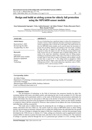 International Journal of Reconfigurable and Embedded Systems (IJRES)
Vol. 13, No. 1, March 2024, pp. 111~116
ISSN: 2089-4864, DOI: 10.11591/ijres.v13.i1.pp111-116  111
Journal homepage: http://ijres.iaescore.com
Design and build an airbag system for elderly fall protection
using the MPU6050 sensor module
Sena Sukmananda Suprapto1
, Vicky Andria Kusuma1
, Aji Akbar Firdaus2
, Wahyu Haryanto Putra1
,
Risty Jayanti Yuniar1
1
Department of Electrical Engineering, Institut Teknologi Kalimantan, Balikpapan, Indonesia
2
Department of Technology of Instrumentation and Control Engineering, Faculty of Vocational, Universitas Airlangga,
Surabaya, Indonesia
Article Info ABSTRACT
Article history:
Received Jan 5, 2023
Revised Apr 28, 2023
Accepted May 10, 2023
The use of technology has a significant impact to reduce the consequences of
accidents. Sensors, small components that detect interactions experienced by
various components, play a crucial role in this regard. This study focuses on
how the MPU6050 sensor module can be used to detect the movement of
people who are falling, defined as the inability of the lower body, including
the hips and feet, to support the body effectively. An airbag system is
proposed to reduce the impact of a fall. The data processing method in this
study involves the use of a threshold value to identify falling motion. The
results of the study have identified a threshold value for falling motion,
including an acceleration relative (AR) value of less than or equal to 0.38 g,
an angle slope of more than or equal to 40 degrees, and an angular velocity
of more than or equal to 30 °/s. The airbag system is designed to inflate
faster than the time of impact, with a gas flow rate of 0.04876 m3
/s and an
inflating time of 0.05 s. The overall system has a specificity value of 100%,
a sensitivity of 85%, and an accuracy of 94%.
Keywords:
Electronics
MPU6050 sensor module
Protective equipment
Sensor
Technology
This is an open access article under the CC BY-SA license.
Corresponding Author:
Aji Akbar Firdaus
Department of Technology of Instrumentation and Control Engineering, Faculty of Vocational
Universitas Airlangga
Dharmawangsa Dalam Road, 60286, Surabaya, Indonesia
Email: aa.firdaus@vokasi.unair.ac.id
1. INTRODUCTION
The development of technology in the field of electronics has numerous benefits for daily life,
including making work easier, providing comfort, and reducing the risk of work accidents [1], [2]. One area
where technology can be particularly useful is in the realm of fall detection and prevention, particularly for
elderly individuals who may be more prone to falls due to the decline in function of certain organs [3], [4].
Previous research has focused on the development of fall detection systems, which can alert family members
or caregivers when a fall has occurred [5]. However, these systems do not address the issue of protecting the
individual after a fall has occurred [6].
This study aims to address this issue by proposing the use of airbags as a protective measure for
elderly individuals who have fallen [7]. The system works by using an MPU6050 sensor to detect falling
motion, and activating an automatic solenoid valve to inflate the airbags before the individual hits the ground
[8]–[10]. The use of airbags to mitigate the impact of falls has a long history, with the first prototypes being
developed in the 1950s for use in vehicles [11]. Today, airbags are commonly used in supplemental restraint
systems (SRS) in vehicles to protect the head, neck, and chest in the event of a collision [12]. The expansion
of airbags is typically achieved through the use of a pressurized gas cylinder or a CO2 cartridge, and the
 