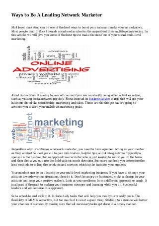 Ways to Be A Leading Network Marketer
Multilevel marketing can be one of the best ways to boost your sales and make your name known.
Most people tend to flock towards social-media sites for the majority of their multilevel marketing. In
this article, we will give you some of the best tips to make the most out of your social-multi-level
marketing.
Avoid distractions. It is easy to veer off course if you are constantly doing other activities online,
such as visiting social networking sites. Focus instead on business advice things that will get your
business ahead like sponsorship, marketing and sales. Those are the things that are going to
advance you toward your multilevel marketing goals.
Regardless of your status as a network marketer, you need to have a person acting as your mentor
as they will be the ideal person to gain information, helpful tips, and strategies from. Typically a
sponsor is the best mentor as opposed to a recruiter who is just looking to solicit you to the team
and then throw you out into the field without much direction. Sponsors can help you determine the
best methods to selling the products and services which is the basis for your success.
Your mindset can be an obstacle to your multi-level marketing business. If you have to change your
attitude towards various situations, then do it. Don't be angry or frustrated, make a change in your
attitude and keep your positive outlook. Look at your problems from a different approach or angle. It
is all part of the path to making your business stronger and learning while you do. Successful
leaders and winners use this approach.
Set a schedule and stick to it. Include daily tasks that will help you meet your weekly goals. The
flexibility of MLM is attractive, but too much of it is not a good thing. Sticking to a routine will better
your chances of success by making sure that all necessary tasks get done in a timely manner.
 