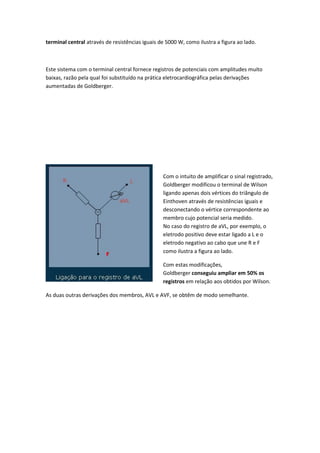 terminal central através de resistências iguais de 5000 W, como ilustra a figura ao lado.
Este sistema com o terminal central fornece registros de potenciais com amplitudes muito
baixas, razão pela qual foi substituído na prática eletrocardiográfica pelas derivações
aumentadas de Goldberger.
Com o intuito de amplificar o sinal registrado,
Goldberger modificou o terminal de Wilson
ligando apenas dois vértices do triângulo de
Einthoven através de resistências iguais e
desconectando o vértice correspondente ao
membro cujo potencial seria medido.
No caso do registro de aVL, por exemplo, o
eletrodo positivo deve estar ligado a L e o
eletrodo negativo ao cabo que une R e F
como ilustra a figura ao lado.
Com estas modificações,
Goldberger conseguiu ampliar em 50% os
registros em relação aos obtidos por Wilson.
As duas outras derivações dos membros, AVL e AVF, se obtêm de modo semelhante.
 
