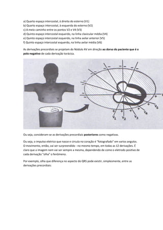 a) Quarto espaço intercostal, á direita do esterno (V1)
b) Quarto espaço intercostal, à esquerda do esterno (V2)
c) A meio caminho entre os pontos V2 e V4 (V3)
d) Quinto espaço intercostal esquerdo, na linha clavicular média (V4)
e) Quinto espaço intercostal esquerdo, na linha axilar anterior (V5)
f) Quinto espaço intercostal esquerdo, na linha axilar média (V6)
As derivações precordiais se projetam do Nódulo AV em direção ao dorso do paciente que é o
polo negativo de cada derivação torácica.
Ou seja, consideram-se as derivações precordiais posteriores como negativas.
Ou seja, o impulso eletrico que nasce e circula no coração é "fotografado" em varios angulos.
O movimento, então, vai ser surpreendido - no mesmo tempo, em todas as 12 derivações. É
claro que a imagem nem vai ser sempre a mesma, dependendo de como o eletrodo positivo de
cada derivação "olha" o fenômeno.
Por exemplo, olha que diferença no aspecto do QRS pode existir, simplesmente, entre as
derivações precordiais:
 