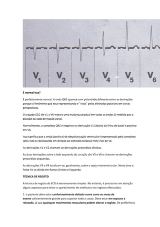 É normal isso?
É perfeitamente normal. A onda QRS aparece com polaridade diferente entre as derivações
porque o fenômeno que esta representando e "visto" pelos eletrodos positivos em varias
perspectivas.
O traçado ECG de V1 a V6 mostra uma mudança gradual em todas as ondas (à medida que a
poslção da cada derivação varia).
Normalmente, o complexo QRS é negativo na derivação V1 (abaixo da linha de base) e positivo
em V6.
Isso significa que a onda (positiva) de despolarização ventricular (representada pelo complexo
QRS) está se deslocando em direção ao eletródio torácico POSITIVO de V6.
As derivações V1 e V2 chamam-se derivações precordiais direitas.
As duas derivações sobre o lado esquerdo do coração são V5 e V6 e chamam-se derivações
precordiais esquerdas,
As derivações V3 e V4 localizam-se, geralmente, sobre o septo interventricular. Nesta área o
Feixe AV se divide em Ramos Direito e Esquerdo.
TÉCNICA DE REGISTO
A técnica de registo do ECG é extremamente simples. No entanto, é preciso ter em atenção
alguns aspectos para evitar o aparecimento de artefactos nos registos efectuados:
1. o paciente deve estar confortavelmente deitado numa cama ou mesa de
exame suficientemente grande para suportar todo o corpo. Deve estar em repouso e
relaxado, já que quaisquer movimentos musculares podem alterar o registo. De preferência
 