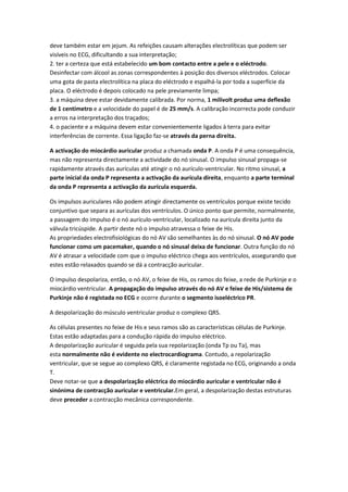 deve também estar em jejum. As refeições causam alterações electrolíticas que podem ser
visíveis no ECG, dificultando a sua interpretação;
2. ter a certeza que está estabelecido um bom contacto entre a pele e o eléctrodo.
Desinfectar com álcool as zonas correspondentes à posição dos diversos eléctrodos. Colocar
uma gota de pasta electrolítica na placa do eléctrodo e espalhá-la por toda a superfície da
placa. O eléctrodo é depois colocado na pele previamente limpa;
3. a máquina deve estar devidamente calibrada. Por norma, 1 milivolt produz uma deflexão
de 1 centímetro e a velocidade do papel é de 25 mm/s. A calibração incorrecta pode conduzir
a erros na interpretação dos traçados;
4. o paciente e a máquina devem estar convenientemente ligados à terra para evitar
interferências de corrente. Essa ligação faz-se através da perna direita.
A activação do miocárdio auricular produz a chamada onda P. A onda P é uma consequência,
mas não representa directamente a actividade do nó sinusal. O impulso sinusal propaga-se
rapidamente através das aurículas até atingir o nó aurículo-ventricular. No ritmo sinusal, a
parte inicial da onda P representa a activação da aurícula direita, enquanto a parte terminal
da onda P representa a activação da aurícula esquerda.
Os impulsos auriculares não podem atingir directamente os ventrículos porque existe tecido
conjuntivo que separa as aurículas dos ventrículos. O único ponto que permite, normalmente,
a passagem do impulso é o nó aurículo-ventricular, localizado na aurícula direita junto da
válvula tricúspide. A partir deste nó o impulso atravessa o feixe de His.
As propriedades electrofisiológicas do nó AV são semelhantes às do nó sinusal. O nó AV pode
funcionar como um pacemaker, quando o nó sinusal deixa de funcionar. Outra função do nó
AV é atrasar a velocidade com que o impulso eléctrico chega aos ventrículos, assegurando que
estes estão relaxados quando se dá a contracção auricular.
O impulso despolariza, então, o nó AV, o feixe de His, os ramos do feixe, a rede de Purkinje e o
miocárdio ventricular. A propagação do impulso através do nó AV e feixe de His/sistema de
Purkinje não é registada no ECG e ocorre durante o segmento isoeléctrico PR.
A despolarização do músculo ventricular produz o complexo QRS.
As células presentes no feixe de His e seus ramos são as características células de Purkinje.
Estas estão adaptadas para a condução rápida do impulso eléctrico.
A despolarização auricular é seguida pela sua repolarização (onda Tp ou Ta), mas
esta normalmente não é evidente no electrocardiograma. Contudo, a repolarização
ventricular, que se segue ao complexo QRS, é claramente registada no ECG, originando a onda
T.
Deve notar-se que a despolarização eléctrica do miocárdio auricular e ventricular não é
sinónima de contracção auricular e ventricular.Em geral, a despolarização destas estruturas
deve preceder a contracção mecânica correspondente.
 