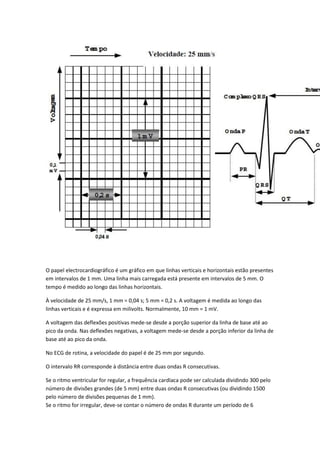 O papel electrocardiográfico é um gráfico em que linhas verticais e horizontais estão presentes
em intervalos de 1 mm. Uma linha mais carregada está presente em intervalos de 5 mm. O
tempo é medido ao longo das linhas horizontais.
À velocidade de 25 mm/s, 1 mm = 0,04 s; 5 mm = 0,2 s. A voltagem é medida ao longo das
linhas verticais e é expressa em milivolts. Normalmente, 10 mm = 1 mV.
A voltagem das deflexões positivas mede-se desde a porção superior da linha de base até ao
pico da onda. Nas deflexões negativas, a voltagem mede-se desde a porção inferior da linha de
base até ao pico da onda.
No ECG de rotina, a velocidade do papel é de 25 mm por segundo.
O intervalo RR corresponde à distância entre duas ondas R consecutivas.
Se o ritmo ventricular for regular, a frequência cardíaca pode ser calculada dividindo 300 pelo
número de divisões grandes (de 5 mm) entre duas ondas R consecutivas (ou dividindo 1500
pelo número de divisões pequenas de 1 mm).
Se o ritmo for irregular, deve-se contar o número de ondas R durante um período de 6
 