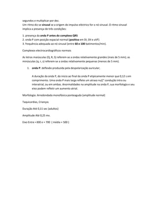 segundos e multiplicar por dez.
Um ritmo diz-se sinusal se a origem do impulso eléctrico for o nó sinusal. O ritmo sinusal
implica a presença de três condições:
1. presença da onda P antes do complexo QRS
2. onda P com posição espacial normal (positiva em DI, DII e aVF)
3. frequência adequada ao nó sinusal (entre 60 e 100 batimentos/min).
Complexos electrocardiográficos normais
As letras maiúsculas (Q, R, S) referem-se a ondas relativamente grandes (mais de 5 mm); as
minúsculas (q, r, s) referem-se a ondas relativamente pequenas (menos de 5 mm).
1. onda P: deflexão produzida pela despolarização auricular;
A duração da onda P, do inicio ao final da onda P etipicamente menor que 0,12 s em
comprimento. Uma onda P mais larga reflete um atraso nu()" condução intra ou
interatrial, ou em ambas. Anormalidades na amplitude na onda P, sua morfologia e seu
eixo podem refletir um aumento atrial.
Morfologia: Arredondada monofásica ponteaguda (amplitude normal)
Taquicardias, Crianças
Duração Até 0,11 sec (adultos)
Amplitude Até 0,25 mv.
Eixo Entre +300 e + 700 ( média + 500 )
 