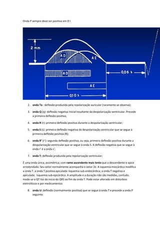 Onda P sempre deve ser positiva em D I
2. onda Ta : deflexão produzida pela repolarização auricular (raramente se observa);
3. onda Q (q): deflexão negativa inicial resultante da despolarização ventricular. Precede
a primeira deflexão positiva;
4. onda R (r): primeira deflexão positiva durante a despolarização ventricular;
5. onda S (s): primeira deflexão negativa da despolarização ventricular que se segue à
primeira deflexão positiva (R);
6. onda R’ (r’): segunda deflexão positiva, ou seja, primeira deflexão positiva durante a
despolarização ventricular que se segue à onda S. A deflexão negativa que se segue à
onda r’ é a onda s’;
7. onda T: deflexão produzida pela repolarização ventricular;
É uma onda única, assimétrica, com ramo ascendente mais lento que o descendente e apice
arredondado. Seu vetor normalmente acompanha o vetor 2e. A isquemia miocárdica modifica
a onda T: a onda T positiva apiculada: Isquemia sub-endocárdica; a onda T negativa e
apiculada: Isquemia sub-epicárdica. A amplitude e a duração não são medidas, contudo,
mede-se o QT Vai do início do QRS ao fim da onda T. Pode estar alterado em distúrbios
eletrolíticos e por medicamentos
8. onda U: deflexão (normalmente positiva) que se segue à onda T e precede a onda P
seguinte.
 