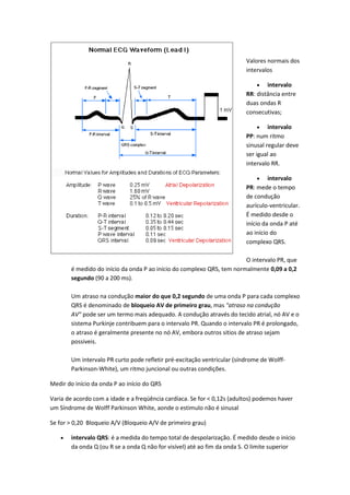 Valores normais dos
intervalos
 intervalo
RR: distância entre
duas ondas R
consecutivas;
 intervalo
PP: num ritmo
sinusal regular deve
ser igual ao
intervalo RR.
 intervalo
PR: mede o tempo
de condução
aurículo-ventricular.
É medido desde o
início da onda P até
ao início do
complexo QRS.
O intervalo PR, que
é medido do início da onda P ao início do complexo QRS, tem normalmente 0,09 a 0,2
segundo (90 a 200 ms).
Um atraso na condução maior do que 0,2 segundo de uma onda P para cada complexo
QRS é denominado de bloqueio AV de primeiro grau, mas "atraso na condução
AV" pode ser um termo mais adequado. A condução através do tecido atrial, nó AV e o
sistema Purkinje contribuem para o intervalo PR. Quando o intervalo PR é prolongado,
o atraso é geralmente presente no nó AV, embora outros sitios de atraso sejam
possiveis.
Um intervalo PR curto pode refletir pré-excitação ventricular (síndrome de Wolff-
Parkinson-White), um ritmo juncional ou outras condições.
Medir do início da onda P ao início do QRS
Varia de acordo com a idade e a freqüência cardíaca. Se for < 0,12s (adultos) podemos haver
um Síndrome de Wolff Parkinson White, aonde o estimulo não é sinusal
Se for > 0,20 Bloqueio A/V (Bloqueio A/V de primeiro grau)
 intervalo QRS: é a medida do tempo total de despolarização. É medido desde o início
da onda Q (ou R se a onda Q não for visível) até ao fim da onda S. O limite superior
 