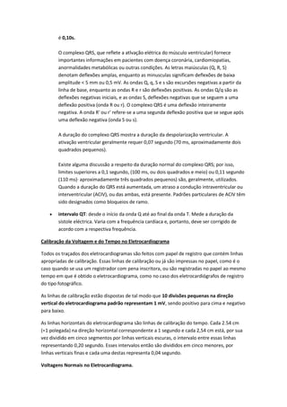 é 0,10s.
O complexo QRS, que reflete a atlvação elétrica do músculo ventricular) fornece
importantes informações em pacientes com doença coronária, cardiomiopatias,
anormalidades metabólicas ou outras condições. As letras maiúsculas (Q, R, S)
denotam deflexões amplas, enquanto as minusculas significam deflexões de baixa
amplitude < 5 mm ou 0,5 mV. As ondas Q, q, S e s são excursões negativas a partir da
linha de base, enquanto as ondas R e r são deflexões positivas. As ondas Q/q são as
deflexões negativas iniciais, e as ondas S, deflexões negativas que se seguem a uma
deflexão positiva (onda R ou r). O complexo QRS é uma deflexão inteiramente
negativa. A onda R' ou r' refere-se a uma segunda deflexão positiva que se segue após
uma deflexão negativa (onda S ou s).
A duração do complexo QRS mostra a duração da despolarização ventricular. A
ativação ventricular geralmente requer 0,07 segundo (70 ms, aproximadamente dois
quadrados pequenos).
Existe alguma discussão a respeito da duração normal do complexo QRS; por isso,
limites superiores a 0,1 segundo, (100 ms, ou dois quadrados e meio) ou 0,11 segundo
(110 ms)· aproximadamente três quadrados pequenos) são, geralmente, utilizados.
Quando a duração do QRS está aumentada, um atraso a condução intraventricular ou
interventricular (ACIV), ou das ambas, está presente. Padrões particulares de ACIV têm
sido designados como bloqueios de ramo.
 intervalo QT: desde o início da onda Q até ao final da onda T. Mede a duração da
sístole eléctrica. Varia com a frequência cardíaca e, portanto, deve ser corrigido de
acordo com a respectiva frequência.
Calibração da Voltagem e do Tempo no Eletrocardiograma
Todos os traçados dos eletrocardiogramas são feitos com papel de registro que contém linhas
apropriadas de calibração. Essas linhas de calibração ou já são impressas no papel, como é o
caso quando se usa um registrador com pena inscritora, ou são registradas no papel ao mesmo
tempo em que é obtido o eletrocardiograma, como no caso dos eletrocardiógrafos de registro
do tipo fotográfico.
As linhas de calibração estão dispostas de tal modo que 10 divisões pequenas na direção
vertical do eletrocardiograma padrão representam 1 mV, sendo positivo para cima e negativo
para baixo.
As linhas horizontais do eletrocardiograma são linhas de calibração do tempo. Cada 2.54 cm
(=1 polegada) na direção horizontal correspondente a 1 segundo e cada 2,54 cm está, por sua
vez dividido em cinco segmentos por linhas verticais escuras, o intervalo entre essas linhas
representando 0,20 segundo. Esses intervalos então são divididos em cinco menores, por
linhas verticais finas e cada uma destas representa 0,04 segundo.
Voltagens Normais no Eletrocardiograma.
 