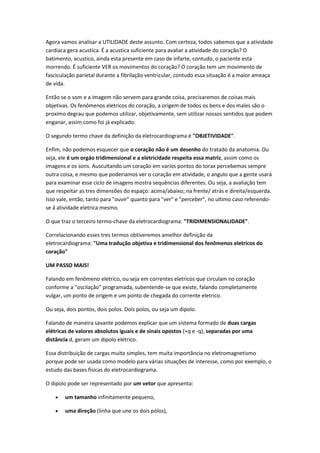 Agora vamos analisar a UTILIDADE deste assunto. Com certeza, todos sabemos que a atividade
cardiaca gera acustica. É a acustica suficiente para avaliar a atividade do coração? O
batimento, acustico, ainda esta presente em caso de infarte, contudo, o paciente esta
morrendo. É suficiente VER os movimentos do coração? O coração tem um movimento de
fasciculação parietal durante a fibrilação ventricular, contudo essa situação é a maior ameaça
de vida.
Então se o som e a imagem não servem para grande coisa, precisaremos de coisas mais
objetivas. Os fenômenos eletricos do coração, a origem de todos os bens e dos males são o
proximo degrau que podemos utilizar, objetivamente, sem utilizar nossos sentidos que podem
enganar, assim como foi já explicado.
O segundo termo chave da definição da eletrocardiograma é "OBJETIVIDADE".
Enfim, não podemos esquecer que o coração não é um desenho do tratado da anatomia. Ou
seja, ele é um orgáo tridimensional e a eletricidade respeita essa matriz, assim como os
imagens e os sons. Auscultando um coração em varios pontos do torax percebemos sempre
outra coisa, e mesmo que poderiamos ver o coração em atividade, o angulo que a gente usará
para examinar esse ciclo de imagens mostra sequências diferentes. Ou seja, a avaliação tem
que respeitar as tres dimensões do espaço: acima/abaixo; na frente/ atrás e direita/esquerda.
Isso vale, então, tanto para "ouvir" quanto para "ver" e "perceber", no ultimo caso referendo-
se á atividade eletrica mesmo.
O que traz o terceiro termo-chave da eletrocardiograma: "TRIDIMENSIONALIDADE".
Correlacionando esses tres termos obtiveremos amelhor definição da
eletrocardiograma: "Uma tradução objetiva e tridimensional dos fenômenos eletricos do
coração"
UM PASSO MAIS!
Falando em fenômeno eletrico, ou seja em correntes eletricos que circulam no coração
conforme a "oscilação" programada, subentende-se que existe, falando completamente
vulgar, um ponto de origem e um ponto de chegada do corrente eletrico.
Ou seja, dois pontos, dois polos. Dois polos, ou seja um dipolo.
Falando de maneira savante podemos explicar que um sistema formado de duas cargas
elétricas de valores absolutos iguais e de sinais opostos (+q e -q), separadas por uma
distância d, geram um dipolo elétrico.
Essa distribuição de cargas muito simples, tem muita importância no eletromagnetismo
porque pode ser usada como modelo para várias situações de interesse, como por exemplo, o
estudo das bases físicas do eletrocardiograma.
O dipolo pode ser representado por um vetor que apresenta:
 um tamanho infinitamente pequeno,
 uma direção (linha que une os dois pólos),
 