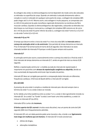 As voltagens das ondas no eletrocardiograma normal dependem do modo como são colocados
os eletrodos na superfície do corpo. Quando um eletrodo é colocado diretamente sobre o
coração e o outro é colocado em qualquer outra parte do corpo, a voltagem do complexo QRS
pode chegar até 3 a 4 mV. Mesmo assim, esta voltagem é muito pequena, se comparada com
os 120 mV do potencial da ação monofásico registrado diretamente na membrana da fibra
muscular cardíaca. Quando os eletrocardiogramas são registrados, colocando-se eletrodos nos
dois braços ou num braço e numa perna, a voltagem do complexo QRS costuma ser de cerca
de 1 mV do pico da onda R à parte Inferior da onda S, a voltagem da onda P entre 0,1 e 0,3 mV
e a da onda T entre 0,2 e 0,3 mV.
Intervalo P-Q ou P-R
O tempo que decorre entre o inicio da onda P e o inicio da onda QRS é o intervalo entre o
começo da contração atrial e o da ventricular. Este período de tempo denomina-se intervalo
P-Q. O intervalo P-Q normal oscila em torno de 0,16 segundo. Este intervalo é às vezes
chamado também de intervalo P-R porque a onda Q quase sempre está ausente.
Intervalo Q-T
A contração ventricular ocorre, essencialmente entre o começo da onda Q e o final da onda T.
Este intervalo de tempo denomina-se intervalo Q-T, sendo em geral de mais ou menos 0,30
segundo.
Reflete a repolarização ventricu!ar- a medida acurada do intervalo de repolarização é
importante em pacientes com atrasos da repolarização congênita ou adquirida, devido ao
risco aumentado de taquicardia ventricular tipo torsades de pointes.
intervalo QT deve ser corrigido para permitir a comparação deste intervalo em diferentes
frequências cardíacas. A fórmula de Bazett define o intervalo QT corrigido:
QTc=QT/√RR
A presença de uma onda U complica a medida do intervalo pois não está sempre claro o
término da onda T e se a onda U deve ser incluida.
Se for obtida uma linha isoelétrica entre as ondas T e U, a onda U não é geralmente incluída no
intervalo QT. Se a onda T se "funde" à onda U sem haver uma linha isoelétrica, a onda U é
inclusa no intervalo QT (ou QTU).
Intervalos QTUc curtos são incomuns.
O limite superior do QTc normal é muitas vezes discutível, mas um ponto de corte de 0,44
segundo (440 ms) é frequentemente admitido.
O intervalo QTc em um dado paciente pode variar durante o dia, e tende a ser ligeiramente
mais longo em mulheres que em homens. O intervalo QT é muito sensível aos:
 efeitos de drogas,
 alterações metabólicas
 