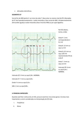  alterações eletrolíticas.
SEGMENTO ST
Vai do fim do QRS (ponto J) ao início da onda T. Deve estar no mesmo nível do PR. Alterações
do ST são Supradesnivelamento = Lesão miocárdica ( fase inicial do IAM) Infradesnivelamento
(Pericardite aguda) e Lesão miocárdica (fase inicial do IAM) ou por ação digitálica.
No ECG abaixo,
temos, então:
Onda P: 1 mm
correspondendo á
0,1 mV
Onda R: 12 mm ou
seja 1,2 mV
Onda Q: 0,5 mm ou
seja, 0,05 mV
representando 4% da
onda R
Onda T: 3 mm ou
seja, 0,3 mV
Intervalo PR: 6 mm
ou seja 0,24 s:
NORMAL
Intervalo QT: 9 mm ou seja 0,36 s: NORMAL
Intervalo ST: 7 mm ou seja 0,28 s
Onda P: 4 mm ou seja 0,16 s
QRS: 2 mm ou seja 0,08 s
A PRIMEIRA IMPRESSÃO
Quando você fizer a leitura de um ECG, procure examinar cinco áreas gerais. As áreas mais
importantes a serem consideradas na interpretação do ECG são;
I. Freqüência
II. Ritmo
 