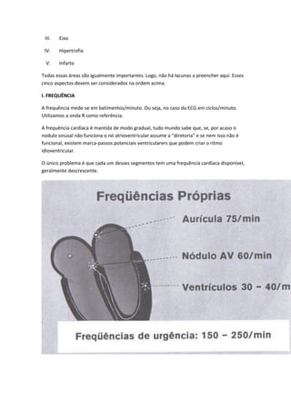 III. Eixo
IV. Hipertrofia
V. Infarto
Todas essas áreas são igualmente importantes. Logo, não há lacunas a preencher aqui. Esses
cinco aspectos devem ser considerados na ordem acima.
I. FREQUÊNCIA
A frequência mede-se em batimentos/minuto. Ou seja, no caso da ECG em ciclos/minuto.
Utilizamos a onda R como referência.
A frequência cardíaca é mantida de modo gradual, tudo mundo sabe que, se, por acaso o
nodulo sinusal não funciona o nó atrioventricular assume a "diretoria" e se nem isso não é
funcional, existem marca-passos potenciais ventricularers que podem criar o ritmo
idioventricular.
O único problema é que cada um desses segmentos tem uma frequência cardíaca disponível,
geralmente descrescente.
 