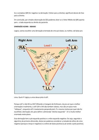 Se o complexo QRS for negativo na derivação I (Vetor para a direita), significará desvio de Eixo
para a Direita.
Em conclusão, por simples observação do D(I) podemos dizer se o Vetor Médio do QRS aponta
para . o lado esquerdo ou direito do paciente.
DIMENSÃO ACIMA - ABAIXO
Logico, vamos escolher uma derivação orientada de cima pra baixo, ou melhor, de baixo pra
cima. Qual é? Lógico,a unica desse jeito é aVF.
Porque aVF e não DII ou DIII? Olhando o triangulo do Einthoven, da pra ver que a melhor
orientação é realmente, o aVF (DII e DIII vão tambem abaixo, mas são um poco mais
"obliquas", enquanto aVF é exatamente perpendicular). É o mesmo motivo por qual não foi
escolhida a derivação aVL para definir a dimensão "direita-esquerda" - D I e muito melhor
orientada neste plano.
Essa derivação tem o pé esquerdo positivo e a mão esquerda negativa. Ou seja, seguindo o
algoritmo da primeira dimensão, desta vez podemos considerar a metade de esfera de cima
negativa (porque o braço é negativo) e a esfera de baixo positiva (o pé sendo o polo positivo).
 