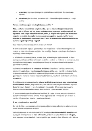  uma origem (corresponde ao ponto localizado a meia distância das duas cargas
elétricas)
 um sentido (seta ou farpa), que é indicado a a partir da origem em direção à carga
positiva
Porque a partir da origem em direção à carga positiva ?
Não é nenhuma conveniência. Simplesmente, o que se movimenta e forma o corrente
eletrico são os elétrons que são cargas negativas. Como a natureza geralmente tende ao
equilibrio, essas cargas eletronicas tendem, então, a "migrar" das regiões com muita carga
negativa no sentido das regiões com menos cargas negativas (ou seja, regiões "mais
positivas"). Simplesmente, concluimos que a "seta" do movimento é sempre do negativo até
o menos negativo (positivo). É lógico?
Qual é a estrutura cardíaca que mais parece um dipolo?
A célula cardíaca em repouso (polarizada) é rica em potássio, e apresenta-se negativa em
relação ao meio externo que é positivo e rico em sódio. Ou seja, a membrana da celula em
repouso já forma um dipolo.
O interior das células miocárdicas, que em geral, está carregado negativamente, se toma
carregado positivo quando se estimulam as células a contrair-se . Entende-se por isso que, fora
do dipolo de repouso existe um dipolo que se forma no momento da excitação quando a
polaridade inverte-se.
Quando ocorre a ativação de uma célula miocárdica caraterística (atrial ou ventricular),
ocorrem trocas iônicas e inverte-se a polaridade da célula, que é mantida nesta polaridade,
originando na superfície da célula uma região despolarizada e outra ainda em repouso,
gerando uma frente de onda de despolarização/repouso, resultando portanto em um dipolo
equivalente.
À medida que se propaga a ativação, há uma tendência progressiva da parte intracelular da
membrana ficar positiva, enquanto que a parte extracelular ficará gradativamente negativa.
Desta forma um dipolo (- +) será formado com intensidades diferentes e se propagará,
formando um limite móvel entre a parte estimulada e a parte ainda em repouso.
O aparelho de eletrocardiografia tem a finalidade de captar, orientar e traduzir/reproduzir
estes movimentos iónicos no coração. Para o registro do ECG é necessário que se feche o
circuito elétrico entre o coração e o eletrocardiógrafo.
O que vê, realmente, o aparelho?
Ele veja de fato, o súmulo dos movimentos dos elêtrons no coração inteiro, cada movimento
sendo definido pelo sentido do vetor.
Se o microeletrodo de um galvanômetro for implantado no interior da célula miocárdica e o
outro pólo for implantado no meio extracelular, evidencia-se uma diferença de voltagem,
uma vez que o interior da célula é menos positivo que o exterior. Essa diferença entre ados da
 