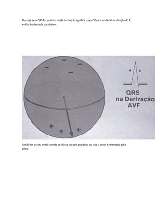 Ou seja, se o QRS for positivo nesta derivação significa o que? Que a onda vai na direção do P,
então é orientada para baixo.
Senão for assim, então a onda se afasta do polo positivo, ou seja o vetor é orientado pára
cima.
 
