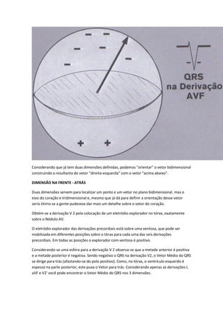 Considerando que já tem duas dimensões definidas, podemos "orientar" o vetor bidimensional
construindo a resultanta do vetor "direita-esquerda" com o vetor "acima abaixo".
DIMENSÃO NA FRENTE - ATRÁS
Duas dimensões servem para localizar um ponto e um vetor no plano bidimensional. mas o
eixo do coração e tridimensional e, mesmo que já dá para definir a orientação desse vetor
seria ótimo se a gente pudesese dar mais um detalhe sobre o vetor do coração.
Obtém-se a derivação V 2 pela colocação de um eletródio explorador no tórax, exatamente
sobre o Nódulo AV.
O eletródio explorador das derivações precordiais está sobre uma ventosa, que pode ser
mobilizada em diferentes posições sobre o tórax para cada uma das seis derivações
precordiais. Em todas as posições o explorador com ventosa é positivo.
Considerando-se uma esfera para a derivação V 2 observa-se que a metade anterior é positiva
e a metade posterior é negativa. Sendo negativo o QRS na derivação V2, o Vetor Médio do QRS
se dirige para trás (afastando-se do polo positivo). Como, no tórax, o ventrículo esquerdo é
espesso na parte posterior, este puxa o Vetor para trás. Considerando apenas as derivações I,
aVF e V2' você pode encontrar o Vetor Médio do QRS nos 3 dimensões.
 