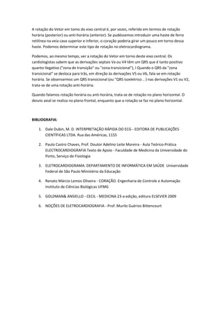 A rotação do Vetor em tomo do eixo central é, por vezes, referido em termos de rotação
horária (posterior) ou anti-horária (anterior). Se pudéssemos introduzir uma haste de ferro
retilínea na veia cava superior e inferior, o coração poderia girar um pouco em torno dessa
haste. Podemos determinar este tipo de rotação no eletrocardiograma.
Podemos, ao mesmo tempo, ver a rotação do Vetor em torno deste eixo central. Os
cardiologistas sabem que as derivações septais Va ou V4 têm um QRS que é tanto positivo
quanto Ilegativo ("zona de transição" ou "zona transicional"), I Quando o QRS da "zona
transicional" se desloca para trâs, em direção às derivações V5 ou V6, fala-se em rotação
horária. Se observarmos um QRS transicional (ou "QRS isoeletrico .. ) nas derivações V1 ou V2,
trata-se de uma rotação anti-horária.
Quando falamos rotação horária ou anti-horária, trata-se de rotação no plano horizontal. O
desvio axial se realiza no plano frontal, enquanto que a rotação se faz no plano horizontal.
BIBLIOGRAFIA:
1. Dale Dubin, M. D. INTERPRETAÇÃO RÁPIDA DO ECG - EDITORA DE PUBLICAÇÕES
CIENTÍFiCAS LTDA. Rua das Américas, 1155
2. Paulo Castro Chaves, Prof. Doutor Adelino Leite Moreira - Aula Teórico-Prática
ELECTROCARDIOGRAFIA Texto de Apoio - Faculdade de Medicina da Universidade do
Porto, Serviço de Fisiologia
3. ELETROCARDIOGRAMA: DEPARTAMENTO DE INFORMÁTICA EM SAÚDE Universidade
Federal de São Paulo Ministério da Educação
4. Renato Márcio Lemos Oliveira - CORAÇÃO. Engenharia de Controle e Automação
Instituto de Ciências Biológicas UFMG
5. GOLDMAN& ANSIELLO - CECIL - MEDICINA 23-a edição, editura ELSEVIER 2009
6. NOÇÕES DE ELETROCARDIOGRAFIA - Prof. Murilo Guérios Bittencourt
 