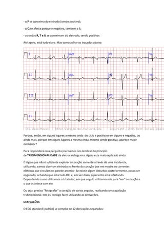 - o P se aproxima do eletrodo (sendo positivo);
- o Q se afasta porque e negativo, tambem o S;
- as ondas R, T e U se aproximam do eletrodo, sendo positivas
Até agora, está tudo claro. Mas vamos olhar os traçados abaixo:
Porque, então, em alguns lugares a mesma onda do ciclo e positiva e em alguns e negativa, ou
ainda mais, porque em alguns lugares a mesma onda, mesmo sendo positiva, aparece maior
ou menor?
Para responderá essa pergunta precisamos nos lembrar do principio
de TRIDIMENSIONALIDADE da eletrocardiograma. Agora esta mais explicado ainda.
É lógico que não é suficiente explorar o coração somente através de uma incidencia,
utilizando, vamos dizer um eletrodo na frente do coração que me mostre os correntes
eletricos que circulam no parede anterior. Se existir algum disturbio posteriormente, posso ser
enganado, achando que esta tudo OK, e, em vez disso, o paciente esta infartando.
Dependendo como utilizamos o trtadutor, em que angulo utilizamos ele para "ver" o coração e
o que acontece com ele.
Ou seja, preciso "fotografar" o coração de varios angulos, realizando uma avaliação
tridimensional. Isto eu consigo fazer utilizando as derivações.
DERIVAÇÕES
O ECG standard (padrão) se compõe de 12 derivações separadas:
 