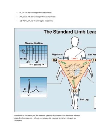  DI, DII, DIII (derivações perifericas bipolares)
 aVR, aVL e aVF (derivações perifericas unipolares)
 V1, V2, V3, V4, V5, V6 (derivações precordiais)
Para obtenção das derivações dos membros (periféricas), colocam-se os eletródios sobre os
braços direito e esquerdo e sobre a perna esquerda, o que vai formar um triângulo (de
Einthoven).
 