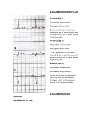 1) DERIVAÇÕES PERIFERICAS BIPOLARES
A DERIVAÇÃO D (I)
Polo positivo: braço esquerdo
Polo negativo: braço direito
Ou seja, a referência vai ser o braço
esquerdo. O que se aproxima deste polo
vai sair positivo, o que se afastar, vai sair
negativo no papel.
A DERIVAÇÃO D (II)
Polo positivo: perna esquerda
Polo negativo: braço direito
Ou seja, a referência vai ser a perna
esquerda. O que se aproxima deste polo
vai sair positivo, o que se afastar, vai sair
negativo no papel.
A DERIVAÇÃO D (III)
Polo positivo: perna esquerda
Polo negativo: braço esquerdo
Ou seja, a referência vai ser também a
perna esquerda. O que se aproxima
deste polo vai sair positivo, o que se
afastar, vai sair negativo no papel.
2) DERIVAÇÕES PERIFERICAS
UNIPOLARES
DERIVAÇÕES aVR, aVL e aVF
 