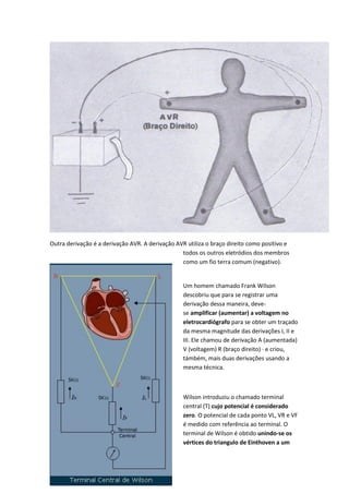 Outra derivação é a derivação AVR. A derivação AVR utiliza o braço direito como positivo e
todos os outros eletródios dos membros
como um fio terra comum (negativo).
Um homem chamado Frank Wilson
descobriu que para se registrar uma
derivação dessa maneira, deve-
se amplificar (aumentar) a voltagem no
eletrocardiógrafo para se obter um traçado
da mesma magnitude das derivações I, II e
III. Ele chamou de derivação A (aumentada)
V (voltagem) R (braço direito) · e criou,
támbém, mais duas derivações usando a
mesma técnica.
Wilson introduziu o chamado terminal
central (T) cujo potencial é considerado
zero. O potencial de cada ponto VL, VR e VF
é medido com referência ao terminal. O
terminal de Wilson é obtido unindo-se os
vértices do triangulo de Einthoven a um
 
